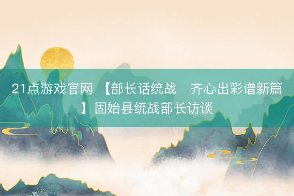 21点游戏官网 【部长话统战・齐心出彩谱新篇】固始县统战部长访谈