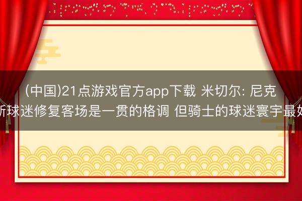(中国)21点游戏官方app下载 米切尔: 尼克斯球迷修复客场是一贯的格调 但骑士的球迷寰宇最好
