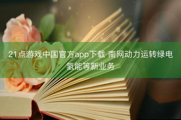 21点游戏中国官方app下载 南网动力运转绿电氢能等新业务