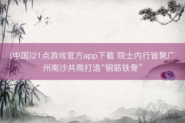 (中国)21点游戏官方app下载 院士内行皆聚广州南沙共商打造“铜筋铁骨”