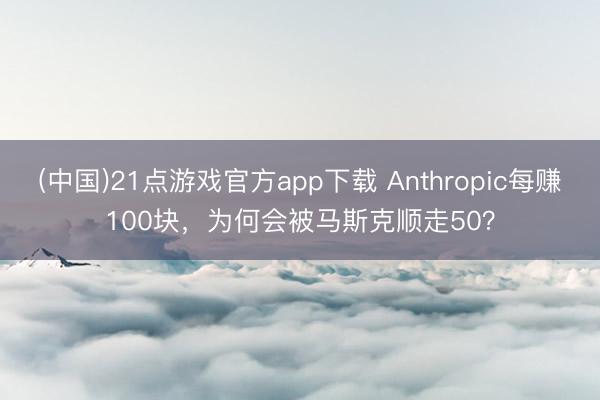 (中国)21点游戏官方app下载 Anthropic每赚100块，为何会被马斯克顺走50？