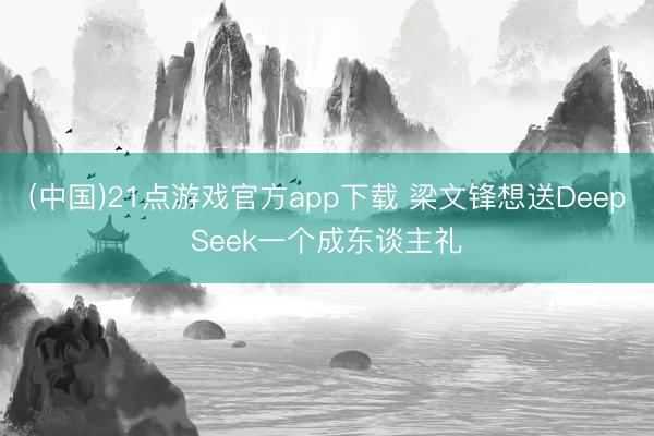 (中国)21点游戏官方app下载 梁文锋想送DeepSeek一个成东谈主礼