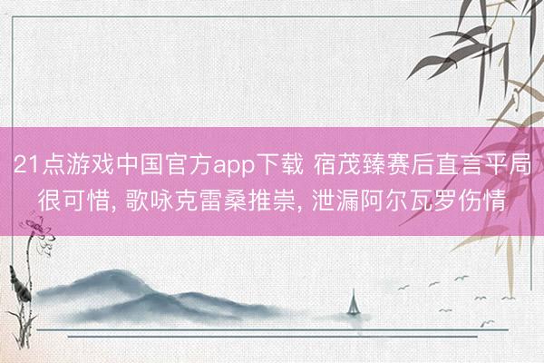 21点游戏中国官方app下载 宿茂臻赛后直言平局很可惜， 歌咏克雷桑推崇， 泄漏阿尔瓦罗伤情