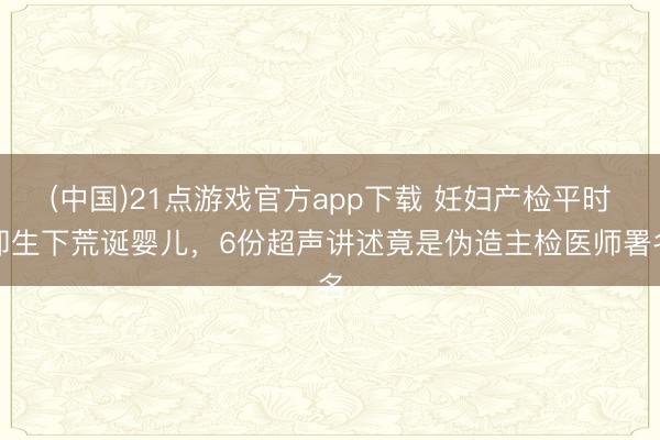 (中国)21点游戏官方app下载 妊妇产检平时却生下荒诞婴儿，6份超声讲述竟是伪造主检医师署名