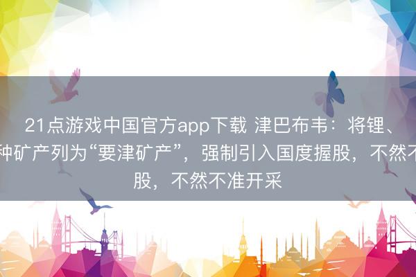 21点游戏中国官方app下载 津巴布韦：将锂、镍等14种矿产列为“要津矿产”，强制引入国度握股，不然不准开采