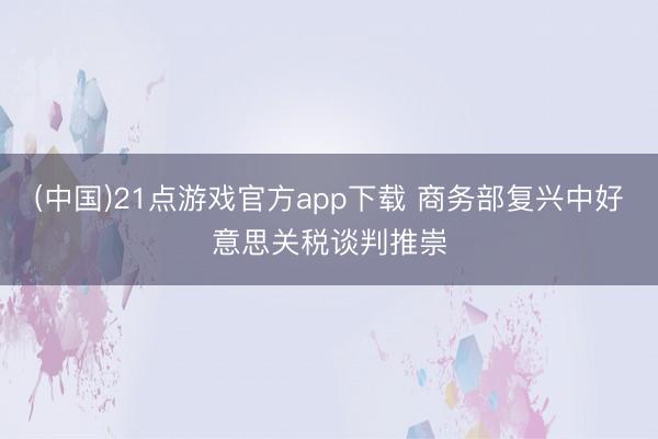 (中国)21点游戏官方app下载 商务部复兴中好意思关税谈判推崇