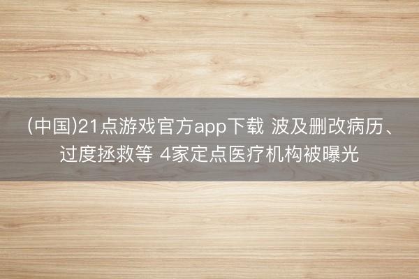 (中国)21点游戏官方app下载 波及删改病历、过度拯救等 4家定点医疗机构被曝光