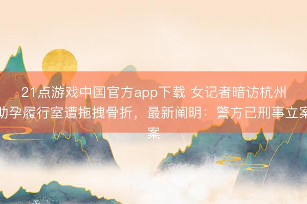 21点游戏中国官方app下载 女记者暗访杭州助孕履行室遭拖拽骨折，最新阐明：警方已刑事立案