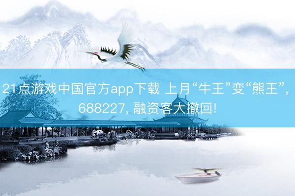 21点游戏中国官方app下载 上月“牛王”变“熊王”， 688227， 融资客大撤回!