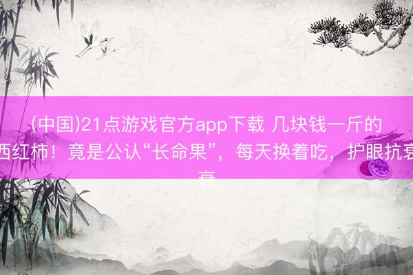 (中国)21点游戏官方app下载 几块钱一斤的西红柿！竟是公认“长命果”，每天换着吃，护眼抗衰