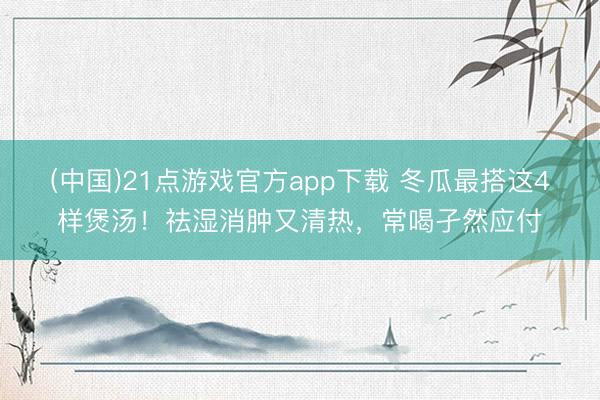 (中国)21点游戏官方app下载 冬瓜最搭这4样煲汤！祛湿消肿又清热，常喝孑然应付