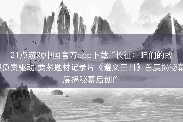 21点游戏中国官方app下载 “长征：咱们的故事”搜集负责驱动 要紧题材记录片《遵义三日》首度揭秘幕后创作