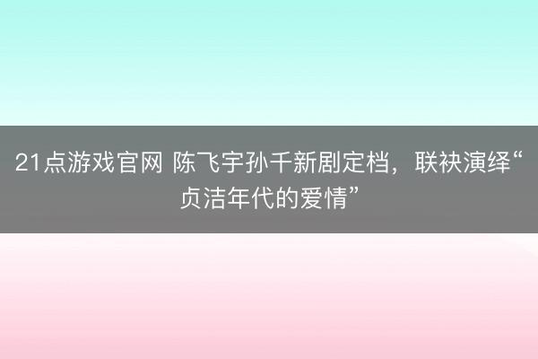 21点游戏官网 陈飞宇孙千新剧定档，联袂演绎“贞洁年代的爱情”