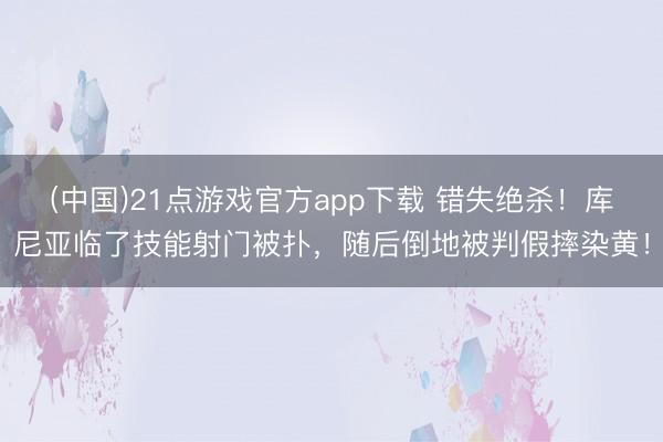 (中国)21点游戏官方app下载 错失绝杀！库尼亚临了技能射门被扑，随后倒地被判假摔染黄！