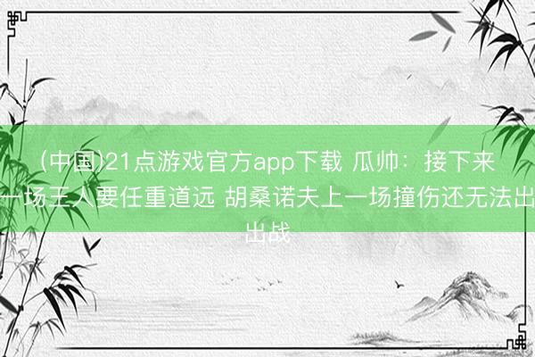 (中国)21点游戏官方app下载 瓜帅：接下来每一场王人要任重道远 胡桑诺夫上一场撞伤还无法出战