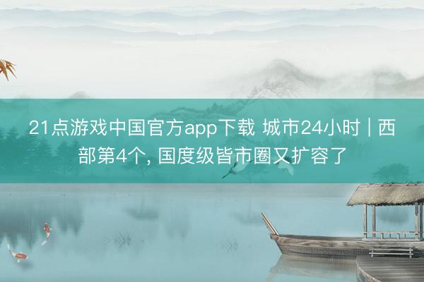21点游戏中国官方app下载 城市24小时 | 西部第4个， 国度级皆市圈又扩容了