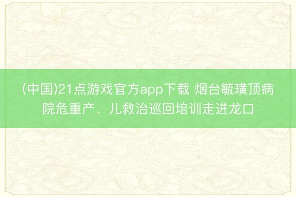 (中国)21点游戏官方app下载 烟台毓璜顶病院危重产、儿救治巡回培训走进龙口