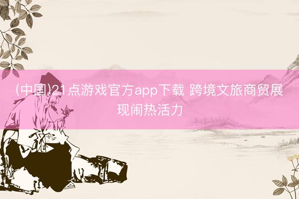 (中国)21点游戏官方app下载 跨境文旅商贸展现闹热活力