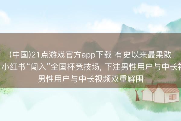 (中国)21点游戏官方app下载 有史以来最果敢的流量赌注! 小红书“闯入”全国杯竞技场， 下注男性用户与中长视频双重解围