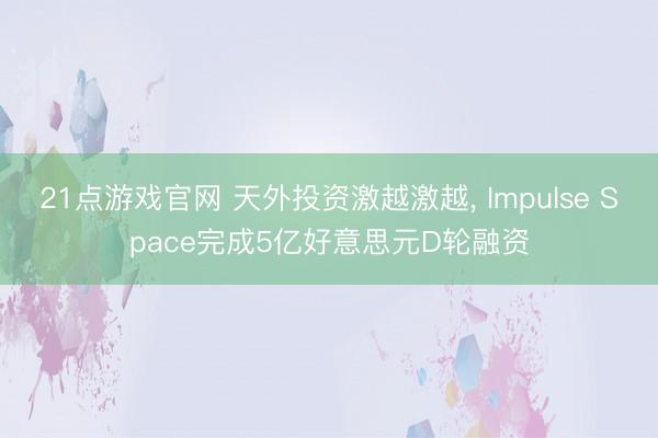 21点游戏官网 天外投资激越激越， Impulse Space完成5亿好意思元D轮融资
