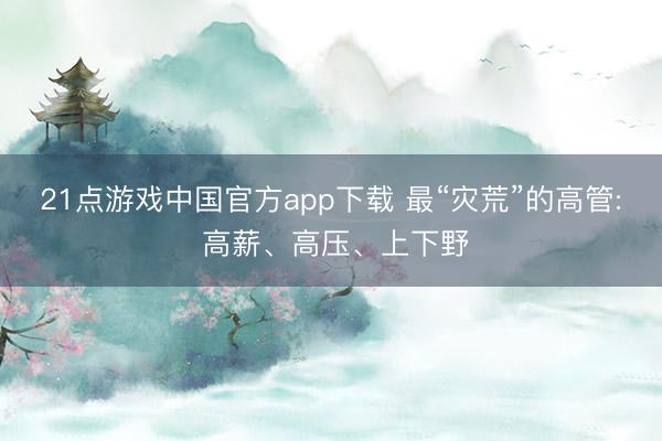 21点游戏中国官方app下载 最“灾荒”的高管: 高薪、高压、上下野
