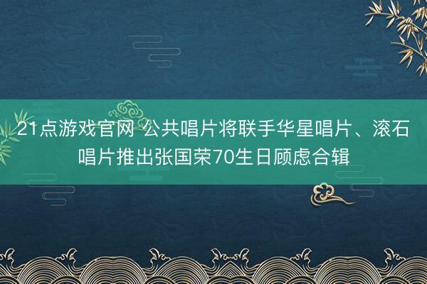 21点游戏官网 公共唱片将联手华星唱片、滚石唱片推出张国荣70生日顾虑合辑