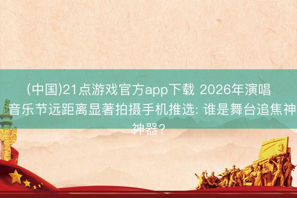 (中国)21点游戏官方app下载 2026年演唱会、音乐节远距离显著拍摄手机推选: 谁是舞台追焦神器?