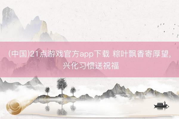 (中国)21点游戏官方app下载 粽叶飘香寄厚望， 兴化习惯送祝福