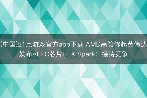 (中国)21点游戏官方app下载 AMD高管修起英伟达发布AI PC芯片RTX Spark：接待竞争