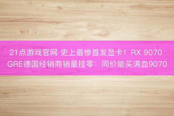 21点游戏官网 史上最惨首发显卡！RX 9070 GRE德国经销商销量挂零：同价能买满血9070