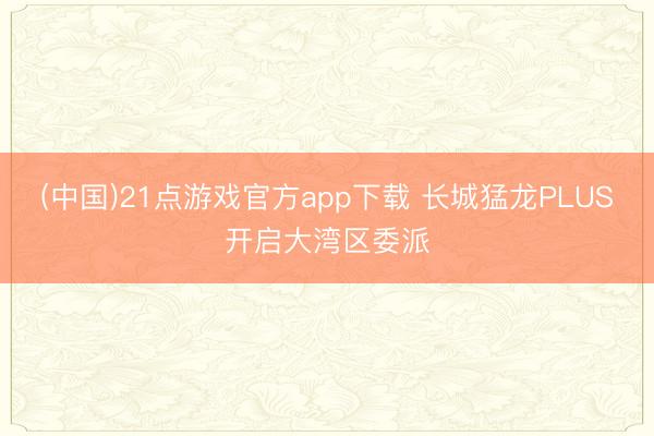 (中国)21点游戏官方app下载 长城猛龙PLUS开启大湾区委派