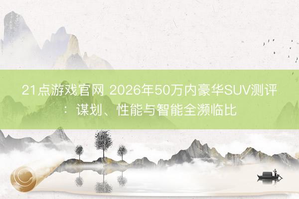 21点游戏官网 2026年50万内豪华SUV测评：谋划、性能与智能全濒临比