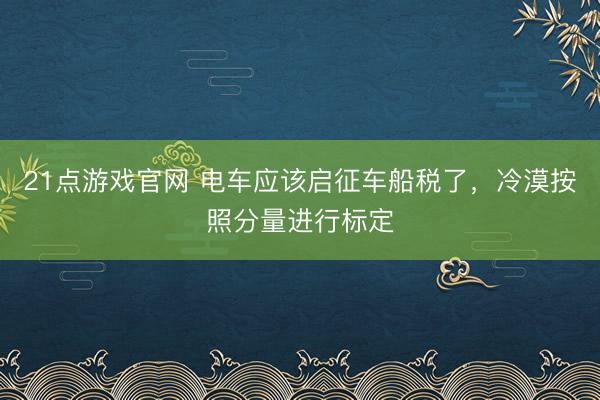 21点游戏官网 电车应该启征车船税了，冷漠按照分量进行标定