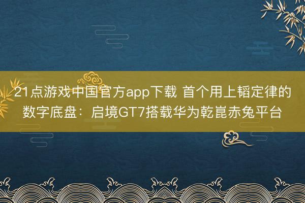 21点游戏中国官方app下载 首个用上韬定律的数字底盘：启境GT7搭载华为乾崑赤兔平台