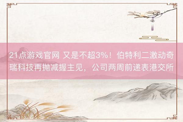 21点游戏官网 又是不超3%！伯特利二激动奇瑞科技再抛减握主见，公司两周前递表港交所