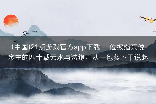 (中国)21点游戏官方app下载 一位披缁东说念主的四十载云水与法缘:从一包萝卜干说起