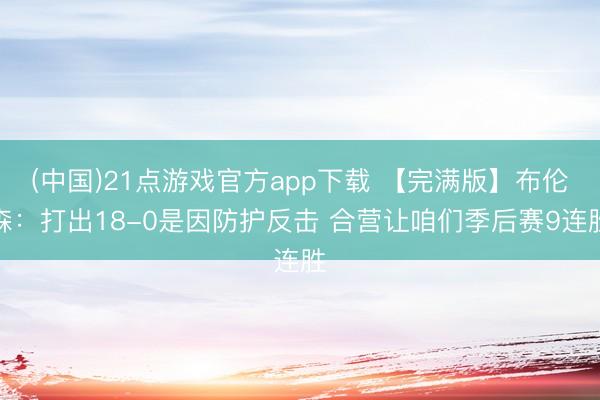 (中国)21点游戏官方app下载 【完满版】布伦森：打出18-0是因防护反击 合营让咱们季后赛9连胜