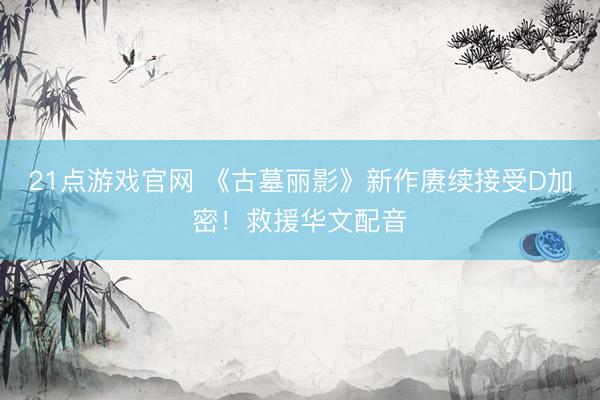 21点游戏官网 《古墓丽影》新作赓续接受D加密！救援华文配音