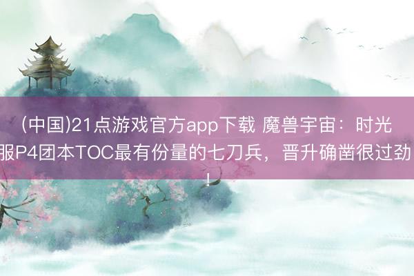 (中国)21点游戏官方app下载 魔兽宇宙：时光服P4团本TOC最有份量的七刀兵，晋升确凿很过劲！