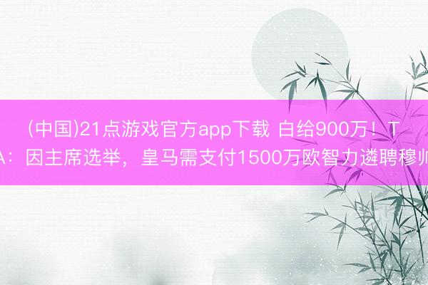 (中国)21点游戏官方app下载 白给900万！TA：因主席选举，皇马需支付1500万欧智力遴聘穆帅