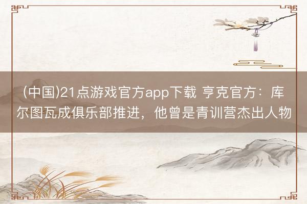 (中国)21点游戏官方app下载 亨克官方：库尔图瓦成俱乐部推进，他曾是青训营杰出人物