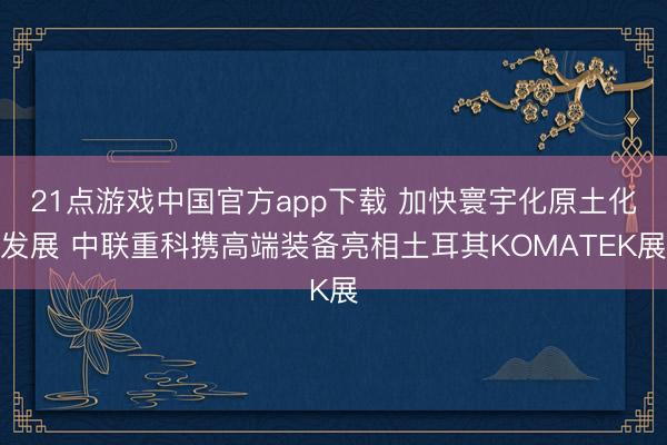 21点游戏中国官方app下载 加快寰宇化原土化发展 中联重科携高端装备亮相土耳其KOMATEK展
