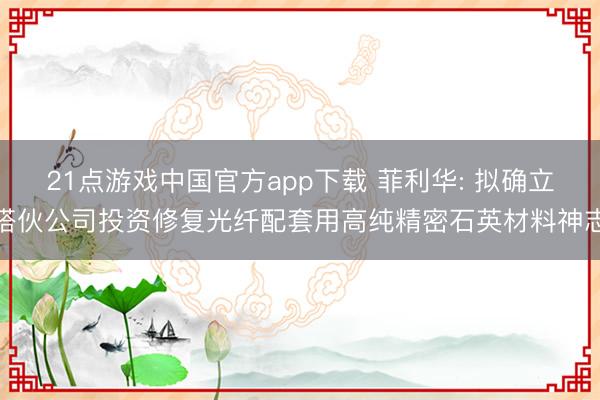 21点游戏中国官方app下载 菲利华: 拟确立搭伙公司投资修复光纤配套用高纯精密石英材料神志