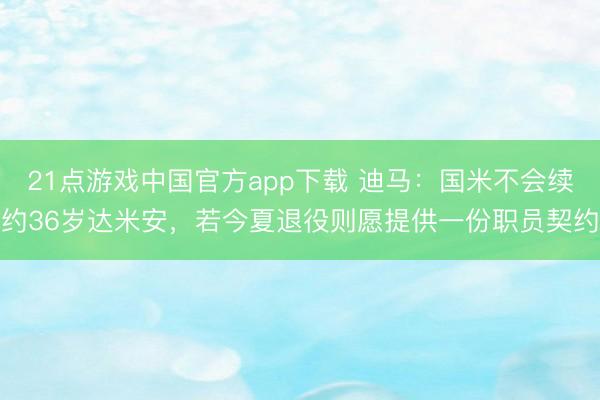 21点游戏中国官方app下载 迪马：国米不会续约36岁达米安，若今夏退役则愿提供一份职员契约