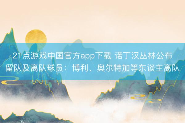 21点游戏中国官方app下载 诺丁汉丛林公布留队及离队球员：博利、奥尔特加等东谈主离队