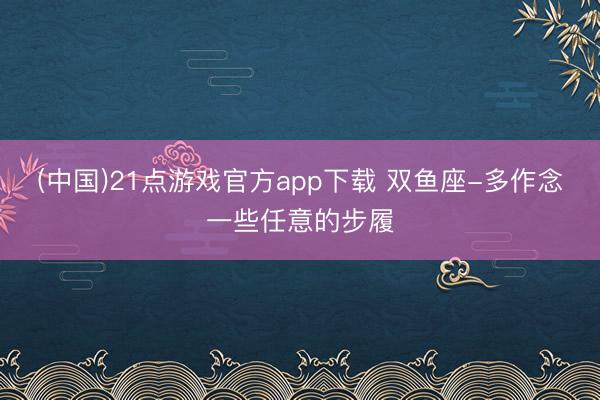 (中国)21点游戏官方app下载 双鱼座-多作念一些任意的步履