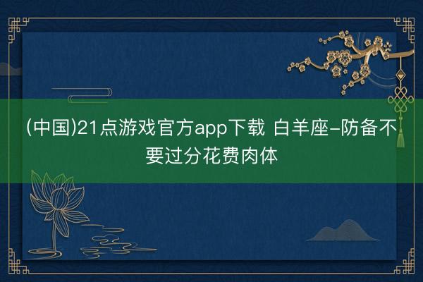 (中国)21点游戏官方app下载 白羊座-防备不要过分花费肉体