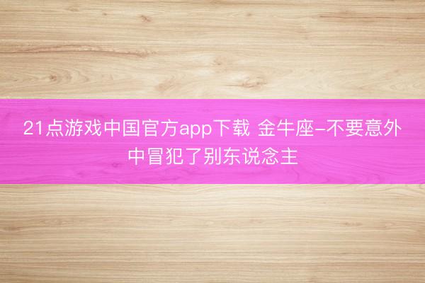 21点游戏中国官方app下载 金牛座-不要意外中冒犯了别东说念主