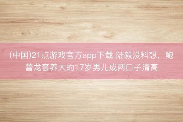 (中国)21点游戏官方app下载 陆毅没料想，鲍蕾龙套养大的17岁男儿成两口子清高