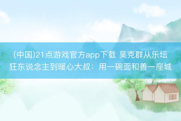 (中国)21点游戏官方app下载 吴克群从乐坛狂东说念主到暖心大叔：用一碗面和善一座城